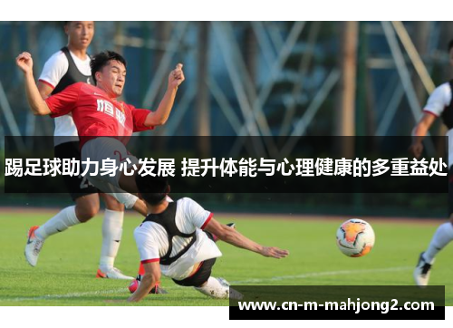 踢足球助力身心发展 提升体能与心理健康的多重益处