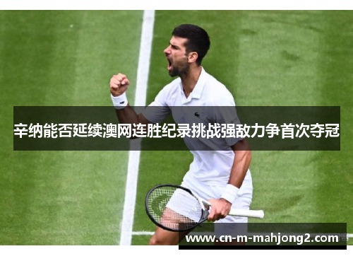 辛纳能否延续澳网连胜纪录挑战强敌力争首次夺冠