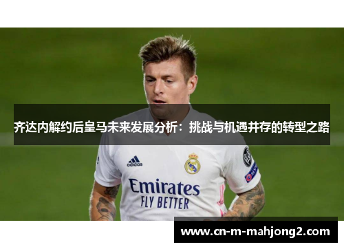 齐达内解约后皇马未来发展分析：挑战与机遇并存的转型之路