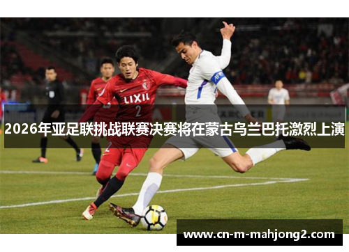 2026年亚足联挑战联赛决赛将在蒙古乌兰巴托激烈上演