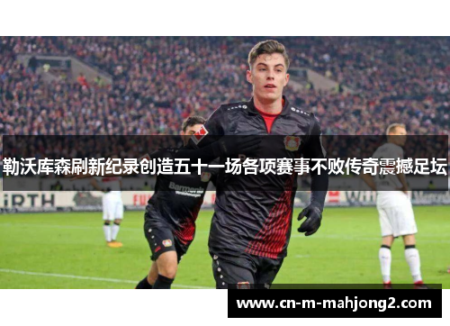 勒沃库森刷新纪录创造五十一场各项赛事不败传奇震撼足坛
