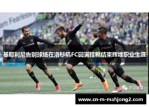 基耶利尼告别球场在洛杉矶FC圆满挂靴结束辉煌职业生涯