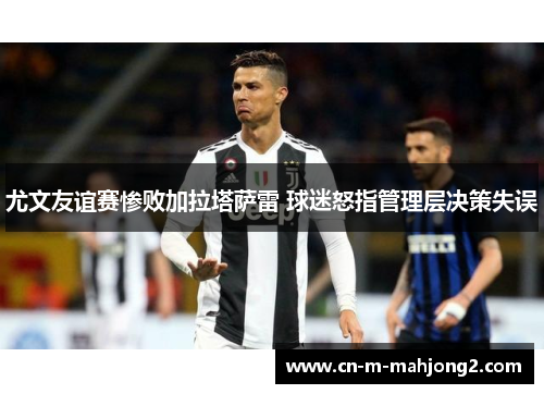 尤文友谊赛惨败加拉塔萨雷 球迷怒指管理层决策失误