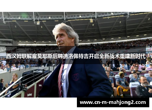 西汉姆联解雇莫耶斯后聘请洛佩特吉开启全新战术重建新时代