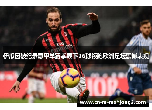 伊瓜因破纪录意甲单赛季轰下36球领跑欧洲足坛震撼表现