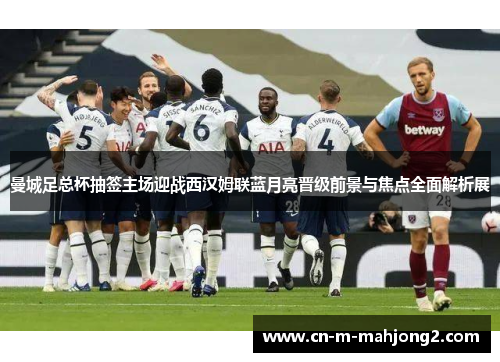 曼城足总杯抽签主场迎战西汉姆联蓝月亮晋级前景与焦点全面解析展