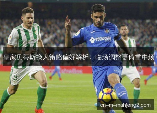 皇家贝蒂斯换人策略偏好解析：临场调整更倚重中场